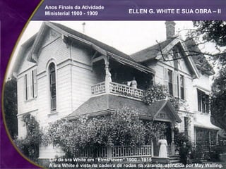 Anos Finais da Atividade
Ministerial 1900 - 1909             ELLEN G. WHITE E SUA OBRA – II




 Lar da sra White em “Elmshaven” 1900 - 1915
 A sra White é vista na cadeira de rodas na varanda, atendida por May Walling.
 