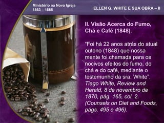 Ministério na Nova Igreja
1863 – 1885                    ELLEN G. WHITE E SUA OBRA – II


                            II. Visão Acerca do Fumo,
                            Chá e Café (1848).

                            “Foi há 22 anos atrás do atual
                            outono (1848) que nossa
                            mente foi chamada para os
                            nocivos efeitos do fumo, do
                            chá e do café, mediante o
                            testemunho da sra. White”.
                            Tiago White, Review and
                            Herald, 8 de novembro de
                            1870, pág. 165, col. 2.
                            (Counsels on Diet and Foods,
                            págs. 495 e 496).
 