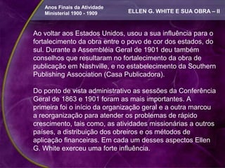Anos Finais da Atividade
   Ministerial 1900 - 1909    ELLEN G. WHITE E SUA OBRA – II



Ao voltar aos Estados Unidos, usou a sua influência para o
fortalecimento da obra entre o povo de cor dos estados, do
sul. Durante a Assembléia Geral de 1901 deu também
conselhos que resultaram no fortalecimento da obra de
publicação em Nashville, e no estabelecimento da Southern
Publishing Association (Casa Publicadora).

Do ponto de vista administrativo as sessões da Conferência
Geral de 1863 e 1901 foram as mais importantes. A
primeira foi o início da organização geral e a outra marcou
a reorganização para atender os problemas de rápido
crescimento, tais como, as atividades missionárias a outros
países, a distribuição dos obreiros e os métodos de
aplicação financeiras. Em cada um desses aspectos Ellen
G. White exerceu uma forte influência.
 