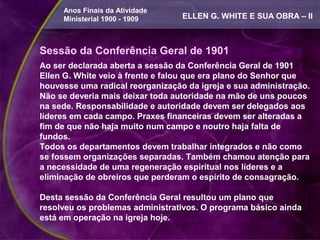 Anos Finais da Atividade
     Ministerial 1900 - 1909      ELLEN G. WHITE E SUA OBRA – II



Sessão da Conferência Geral de 1901
Ao ser declarada aberta a sessão da Conferência Geral de 1901
Ellen G. White veio à frente e falou que era plano do Senhor que
houvesse uma radical reorganização da igreja e sua administração.
Não se deveria mais deixar toda autoridade na mão de uns poucos
na sede. Responsabilidade e autoridade devem ser delegados aos
líderes em cada campo. Praxes financeiras devem ser alteradas a
fim de que não haja muito num campo e noutro haja falta de
fundos.
Todos os departamentos devem trabalhar integrados e não como
se fossem organizações separadas. Também chamou atenção para
a necessidade de uma regeneração espiritual nos líderes e a
eliminação de obreiros que perderam o espírito de consagração.

Desta sessão da Conferência Geral resultou um plano que
resolveu os problemas administrativos. O programa básico ainda
está em operação na igreja hoje.
 