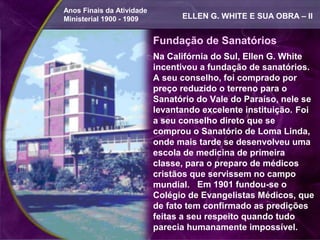 Anos Finais da Atividade
Ministerial 1900 - 1909          ELLEN G. WHITE E SUA OBRA – II


                           Fundação de Sanatórios
                           Na Califórnia do Sul, Ellen G. White
                           incentivou a fundação de sanatórios.
                           A seu conselho, foi comprado por
                           preço reduzido o terreno para o
                           Sanatório do Vale do Paraíso, nele se
                           levantando excelente instituição. Foi
                           a seu conselho direto que se
                           comprou o Sanatório de Loma Linda,
                           onde mais tarde se desenvolveu uma
                           escola de medicina de primeira
                           classe, para o preparo de médicos
                           cristãos que servissem no campo
                           mundial. Em 1901 fundou-se o
                           Colégio de Evangelistas Médicos, que
                           de fato tem confirmado as predições
                           feitas a seu respeito quando tudo
                           parecia humanamente impossível.
 