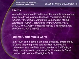 Anos Finais da Atividade
   Ministerial 1900 - 1909    ELLEN G. WHITE E SUA OBRA – II


Livros
Além das centenas de cartas escritas durante estes anos,
mais sete livros foram publicados: Testimonies for the
Church, vol 7 (1902), Manual de Colportagem (1902),
Educação (1903), Testimonies for the Church, vol. 8
(1904), The Ministry of Healing (1905) e Testimonies for
the Church, vol. 9 (1909).


Última Conferência Geral
Em 1909, com oitenta e um anos de idade, empreendeu
a última viagem grande para realizar reuniões. Na
primavera, saiu de Elmshaven, seu lar na Califórnia, e
viajou para a sessão quadrienal da Conferência Geral
que se realizava em Washigton, D. C.
 