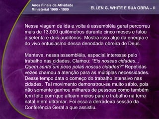 Anos Finais da Atividade
   Ministerial 1900 - 1909    ELLEN G. WHITE E SUA OBRA – II



Nessa viagem de ida e volta à assembléia geral percorreu
mais de 13.000 quilômetros durante cinco meses e falou
a setenta e dois auditórios. Mostra isso algo da energia e
do vivo entusiasmo dessa denodada obreira de Deus.

Manteve, nessa assembléia, especial interesse pelo
trabalho nas cidades. Clamou: “Eis nossas cidades...
Quem sente um peso pelas nossas cidades?” Repetidas
vezes chamou a atenção para as múltiplas necessidades.
Desse tempo data o começo do trabalho intensivo nas
cidades. Tal movimento demonstrou-se muito sábio, pois
não somente ganhou milhares de pessoas como também
tem feito com que afluam meios para o trabalho na terra
natal e em ultramar. Foi essa a derradeira sessão da
Conferência Geral a que assistiu.
 