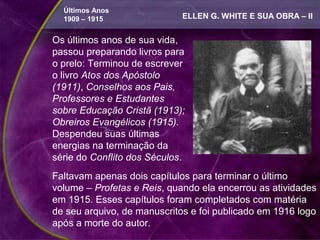 Últimos Anos
  1909 – 1915                ELLEN G. WHITE E SUA OBRA – II


Os últimos anos de sua vida,
passou preparando livros para
o prelo: Terminou de escrever
o livro Atos dos Apóstolo
(1911), Conselhos aos Pais,
Professores e Estudantes
sobre Educação Cristã (1913);
Obreiros Evangélicos (1915).
Despendeu suas últimas
energias na terminação da
série do Conflito dos Séculos.
Faltavam apenas dois capítulos para terminar o último
volume – Profetas e Reis, quando ela encerrou as atividades
em 1915. Esses capítulos foram completados com matéria
de seu arquivo, de manuscritos e foi publicado em 1916 logo
após a morte do autor.
 