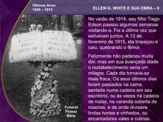 Últimos Anos
1909 – 1915                ELLEN G. WHITE E SUA OBRA – II

                         No verão de 1914, seu filho Tiago
                         Edson passou algumas semanas
                         visitando-a. Foi a última vez que
                         estiveram juntos. A 13 de
                         fevereiro de 1915, ela tropeçou e
                         caiu, quebrando o fêmur.
                         Felizmente não padeceu muita
                         dor, mas em sua avançada idade
                         o restabelecimento seria um
                         milagre. Cada dia tornava-se
                         mais fraca. Os seus últimos dias
                         foram passados na cama,
                         sentada numa cadeira em seu
                         escritório, ou às vezes na cadeira
                         de rodas, na varanda coberta de
               Funeral   roseiras, e de onde divisava
               Flower    lindas hortas e vinhedos, ou
                Bible
                         encantadores vales e colinas.
 