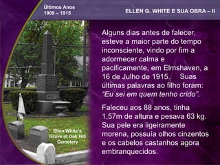 Últimos Anos
1909 – 1915                  ELLEN G. WHITE E SUA OBRA – II



                      Alguns dias antes de falecer,
                      esteve a maior parte do tempo
                      inconsciente, vindo por fim a
                      adormecer calma e
                      pacificamente, em Elmshaven, a
                      16 de Julho de 1915. Suas
                      últimas palavras ao filho foram:
                      “Eu sei em quem tenho crido”.
                      Faleceu aos 88 anos, tinha
                      1,57m de altura e pesava 63 kg.
                      Sua pele era ligeiramente
   Ellen White’s
  Grave at Oak Hill   morena, possuía olhos cinzentos
     Cemetery         e os cabelos castanhos agora
                      embranquecidos.
 