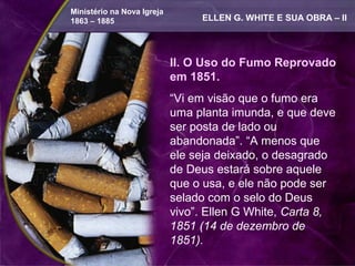 Ministério na Nova Igreja
1863 – 1885                      ELLEN G. WHITE E SUA OBRA – II




                            II. O Uso do Fumo Reprovado
                            em 1851.
                            “Vi em visão que o fumo era
                            uma planta imunda, e que deve
                            ser posta de lado ou
                            abandonada”. “A menos que
                            ele seja deixado, o desagrado
                            de Deus estará sobre aquele
                            que o usa, e ele não pode ser
                            selado com o selo do Deus
                            vivo”. Ellen G White, Carta 8,
                            1851 (14 de dezembro de
                            1851).
 