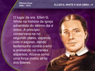 Últimos Anos
   1909 – 1915                ELLEN G. WHITE E SUA OBRA – II




O lugar da sra. Ellen G.
White na história da igreja
adventista do sétimo dia é
único. A princípio
conservava-se no
segundo plano, viajando
com o esposo, dando
testemunho contra o erro
e animando os crentes
esparsos. Atuava como
uma força motriz atrás
dos líderes.
 