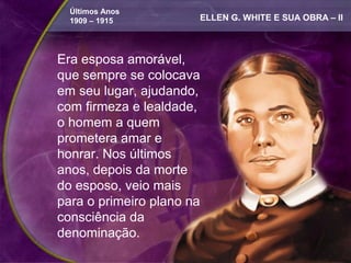 Últimos Anos
  1909 – 1915          ELLEN G. WHITE E SUA OBRA – II



Era esposa amorável,
que sempre se colocava
em seu lugar, ajudando,
com firmeza e lealdade,
o homem a quem
prometera amar e
honrar. Nos últimos
anos, depois da morte
do esposo, veio mais
para o primeiro plano na
consciência da
denominação.
 