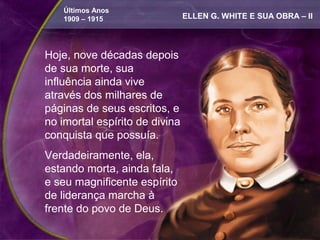 Últimos Anos
    1909 – 1915                 ELLEN G. WHITE E SUA OBRA – II



Hoje, nove décadas depois
de sua morte, sua
influência ainda vive
através dos milhares de
páginas de seus escritos, e
no imortal espírito de divina
conquista que possuía.
Verdadeiramente, ela,
estando morta, ainda fala,
e seu magnificente espírito
de liderança marcha à
frente do povo de Deus.
 