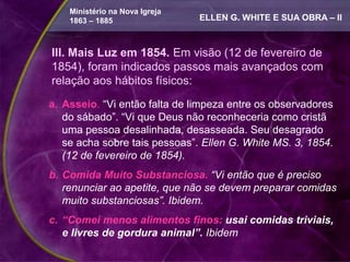 Ministério na Nova Igreja
    1863 – 1885                 ELLEN G. WHITE E SUA OBRA – II



III. Mais Luz em 1854. Em visão (12 de fevereiro de
1854), foram indicados passos mais avançados com
relação aos hábitos físicos:

a. Asseio. “Vi então falta de limpeza entre os observadores
   do sábado”. “Vi que Deus não reconheceria como cristã
   uma pessoa desalinhada, desasseada. Seu desagrado
   se acha sobre tais pessoas”. Ellen G. White MS. 3, 1854.
   (12 de fevereiro de 1854).
b. Comida Muito Substanciosa. “Vi então que é preciso
   renunciar ao apetite, que não se devem preparar comidas
   muito substanciosas”. Ibidem.
c. “Comei menos alimentos finos: usai comidas triviais,
   e livres de gordura animal”. Ibidem
 
