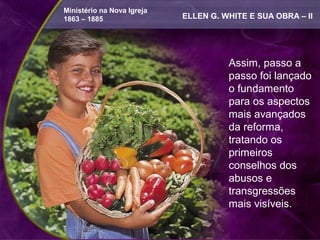 Ministério na Nova Igreja
1863 – 1885                 ELLEN G. WHITE E SUA OBRA – II




                                      Assim, passo a
                                      passo foi lançado
                                      o fundamento
                                      para os aspectos
                                      mais avançados
                                      da reforma,
                                      tratando os
                                      primeiros
                                      conselhos dos
                                      abusos e
                                      transgressões
                                      mais visíveis.
 