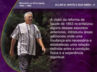Ministério na Nova Igreja
1863 – 1885                    ELLEN G. WHITE E SUA OBRA – II




                            A visão da reforma de
                            saúde de 1863 re-enfatizou
                            alguns desses assuntos
                            anteriores, introduziu áreas
                            adicionais onde uma
                            mudança era necessária e
                            estabeleceu uma relação
                            definida entre a condição
                            física e a experiência
                            espiritual.
 