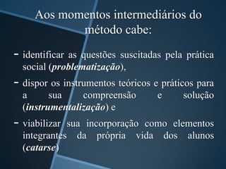 Aos momentos intermediários do 
método cabe: 
- identificar as questões suscitadas pela prática 
social (problematização), 
- dispor os instrumentos teóricos e práticos para 
a sua compreensão e solução 
(instrumentalização) e 
- viabilizar sua incorporação como elementos 
integrantes da própria vida dos alunos 
(catarse) 
 