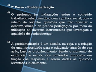  
2º Passo – Problematização 
 
O professor faz indagações sobre o conteúdo 
trabalhado relacionando-o com a prática social, com o 
intuito de levantar questões que irão orientar o 
desenvolvimento da prática pedagógica por meio da 
utilização de diversos instrumentos que favoreçam a 
aquisição do conhecimento. 
 
A problematização é um desafio, ou seja, é a criação 
de uma necessidade para o educando, através de sua 
ação, busque o conhecimento. Sendo o momento de 
evidenciar o estudo dos conteúdos propostos em 
função das respostas a serem dadas às questões 
levantadas inicialmente. 
 