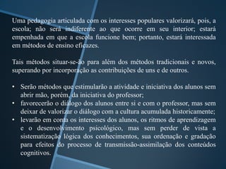 Uma pedagogia articulada com os interesses populares valorizará, pois, a 
escola; não será indiferente ao que ocorre em seu interior; estará 
empenhada em que a escola funcione bem; portanto, estará interessada 
em métodos de ensino eficazes. 
Tais métodos situar-se-ão para além dos métodos tradicionais e novos, 
superando por incorporação as contribuições de uns e de outros. 
• Serão métodos que estimularão a atividade e iniciativa dos alunos sem 
abrir mão, porém, da iniciativa do professor; 
• favorecerão o diálogo dos alunos entre si e com o professor, mas sem 
deixar de valorizar o diálogo com a cultura acumulada historicamente; 
• levarão em conta os interesses dos alunos, os ritmos de aprendizagem 
e o desenvolvimento psicológico, mas sem perder de vista a 
sistematização lógica dos conhecimentos, sua ordenação e gradação 
para efeitos do processo de transmissão-assimilação dos conteúdos 
cognitivos. 
 