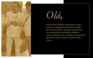 Olá,
Mário
Patriarca
Somos uma empresa familiar que surgiu
como um açougue tradicional na cidade
de Uruana, Goiás e que logo após mudar-
mos para goiânia, decidimos amplicar
nossos serviços, com a venda e manipulação
de carnes nobres, para um público mais
seleto.
 
