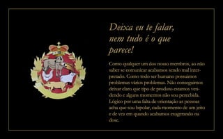 Deixa eu te falar,
nem tudo é o que
parece!
Como qualquer um dos nosso membros, ao não
saber se comunicar acabamos sendo mal inter-
pretado. Como todo ser humano possuimos
problemas vários problemas. Não conseguimos
deixar claro que tipo de produto estamos ven-
dendo e alguns momentos não sou percebida.
Lógico por uma falta de orientação as pessoas
acha que sou bipolar, cada momento de um jeito
e de vez em quando acabamos exagerando na
dose.
 