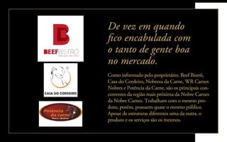 Como informado pelo proprietário, Beef Bistrô,
Casa do Cordeiro, Nobreza da Carne, WR Carnes
Nobres e Potência da Carne, são os principais con-
correntes da região mais próxima da Nobre Carnes
da Nobre Carnes. Trabalham com o mesmo pro-
duto, porém, possuem quase o mesmo público.
Apesar de estruturas diferentes uma da outra, o
produto e os serviços são os mesmos.
De vez em quando
ﬁco encabulada com
o tanto de gente boa
no mercado.
 