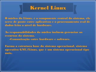 Kernel Linux
O núcleo do Linux, é o componente central do sistema, ele
serve de ponte entre aplicativos e o processamento real de
dados feito a nível de hardware.
As responsabilidades do núcleo incluem gerenciar os
recursos do sistema.
-Comunicação entre hardware e software.
Forma a estrutura base do sistema operacional, sistema
operativo GNU/Linux, que é um sistema operacional tipo
unix.
 