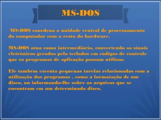 MS-DOS
MS-DOS coordena a unidade central de processamento
do computador com o resto do hardware.
MS-DOS atua como intermediário, convertendo os sinais
eletrônicos gerados pelo teclados em códigos de controle
que os programas de aplicação possam utilizar.
Ele também executa pequenas tarefas relacionadas com a
utilização dos programas , como a formatação de um
disco, ou informando-lhe sobre os arquivos que se
encontram em um determinado disco.
 
