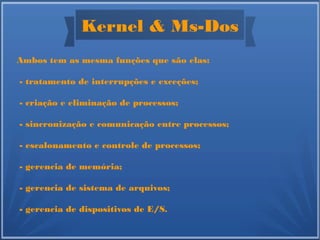 Kernel & Ms-Dos
Ambos tem as mesma funções que são elas:
- tratamento de interrupções e exceções;
- criação e eliminação de processos;
- sincronização e comunicação entre processos;
- escalonamento e controle de processos;
- gerencia de memória;
- gerencia de sistema de arquivos;
- gerencia de dispositivos de E/S.
 