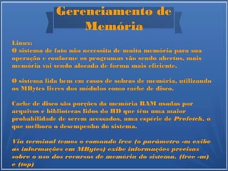 Gerenciamento de
Memória
Linux:
O sistema de fato não necessita de muita memória para sua
operação e conforme os programas vão sendo abertos, mais
memória vai sendo alocada de forma mais eficiente.
O sistema lida bem em casos de sobras de memória, utilizando
os MBytes livres dos módulos como cache de disco.
Cache de disco são porções da memória RAM usadas por
arquivos e bibliotecas lidos do HD que têm uma maior
probabilidade de serem acessados, uma espécie de Prefetch, o
que melhora o desempenho do sistema.
Via terminal temos o comando free (o parâmetro -m exibe
as informações em MBytes) exibe informações precisas
sobre o uso dos recursos de memória do sistema. (free -m)
e (top)
 