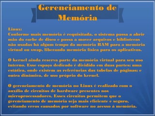 Gerenciamento de
Memória
Linux:
Conforme mais memória é requisitada, o sistema passa a abrir
mão do cache de disco e passa a mover arquivos e bibliotecas
não usadas há algum tempo da memória RAM para a memória
virtual ou swap, liberando memória física para os aplicativos.
O kernel ainda reserva parte da memória virtual para seu uso
interno. Esse espaço dedicado é dividido em duas partes: uma
estática, onde existem as referências das tabelas de páginas; e
outra dinâmica, de uso próprio do kernel.
O gerenciamento de memória no Linux é realizado com o
auxílio de circuitos de hardware presentes nos
microprocessadores. Esses circuitos permitem que o
gerenciamento de memória seja mais eficiente e seguro,
evitando erros causados por software no acesso à memória.
 