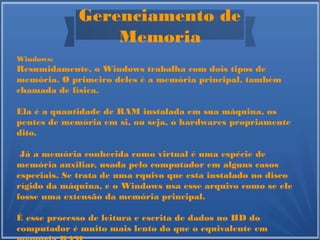 Gerenciamento de
Memoria
Windows:
Resumidamente, o Windows trabalha com dois tipos de
memória. O primeiro deles é a memória principal, também
chamada de física.
Ela é a quantidade de RAM instalada em sua máquina, os
pentes de memória em si, ou seja, o hardwares propriamente
dito.
Já a memória conhecida como virtual é uma espécie de
memória auxiliar, usada pelo computador em alguns casos
especiais. Se trata de uma rquivo que esta instalado no disco
rígido da máquina, e o Windows usa esse arquivo como se ele
fosse uma extensão da memória principal.
É esse processo de leitura e escrita de dados no HD do
computador é muito mais lento do que o equivalente em
 