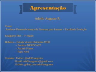 Apresentação
Adolfo Augusto R.
Curso:
Analise e Desenvolvimento de Sistemas para Internet – Faculdade Evolução
Estágiario TRT – 7° região
Hobbies – Estudar desenvolvimento WEB
– Escultar NERDCAST
– Assistir Filmes
– Papo Nerd
Contatos: Twitter: @adolfoaugustor
Gmail: adolfoaugustor@gmail.com
GitHub: github.com/adolfoaugustor
 