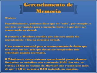 Gerenciamento de
Memoria
Windows:
Superficialmente, podemos dizer que ele "sabe", por exemplo, o
que deve ser enviado para a memória física e o que deve ser
armazenado na virtual.
O restante o Windows acredita que não será usado tão
urgentemente e fica na memória virtual.
É um recurso essencial para o armazenamento de dados que
não estão em uso, mas que devem ser recuperados com
velocidade quando necessário.
O Windows (e outros sistemas operacionais) possui algumas
limitações ao trabalhar com a memória RAM. Em tese, as
versões 32 bits do sistema da Microsoft não reconhecem mais
do que 4 GB de memória RAM instalada na máquina.
 