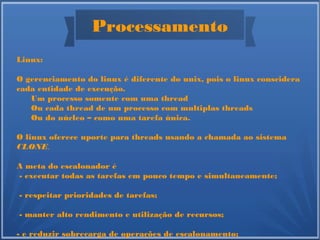 Processamento
Linux:
O gerenciamento do linux é diferente do unix, pois o linux conscidera
cada entidade de execução.
Um processo somente com uma thread
Ou cada thread de um processo com multiplas threads
Ou do núcleo – como uma tarefa única.
O linux oferece uporte para threads usando a chamada ao sistema
CLONE.
A meta do escalonador é
- executar todas as tarefas em pouco tempo e simultaneamente;
- respeitar prioridades de tarefas;
- manter alto rendimento e utilização de recursos;
- e reduzir sobrecarga de operações de escalonamento;
 