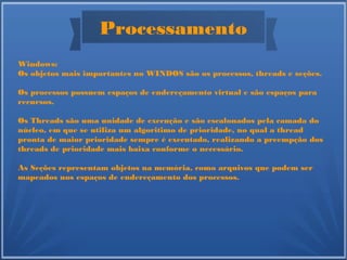 Processamento
Windows:
Os objetos mais importantes no WINDOS são os processos, threads e seções.
Os processos possuem espaços de endereçamento virtual e são espaços para
recursos.
Os Threads são uma unidade de execução e são escalonados pela camada do
núcleo, em que se utiliza um algoritimo de prioridade, no qual a thread
pronta de maior prioridade sempre é executado, realizando a preempção dos
threads de prioridade mais baixa conforme o necessário.
As Seções representam objetos na memória, como arquivos que podem ser
mapeados nos espaços de endereçamento dos processos.
 