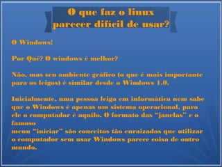 O que faz o linux
parecer difícil de usar?
O Windows!
Por Quê? O windows é melhor?
Não, mas seu ambiente gráfico (o que é mais importante
para os leigos) é similar desde o Windows 1.0.
Inicialmente, uma pessoa leiga em informática nem sabe
que o Windows é apenas um sistema operacional, para
ele o computador é aquilo. O formato das “janelas” e o
famoso
menu “iniciar” são conceitos tão enraizados que utilizar
o computador sem usar Windows parece coisa de outro
mundo.
 