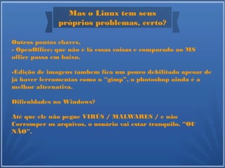 Mas o Linux tem seus
próprios problemas, certo?
Outros pontos chaves,
- OpenOffice; que não é lá essas coisas e comparado ao MS
office passa em baixo.
-Edição de imagens tambem fica um pouco debilitado apesar de
já haver ferramentas como o “gimp”, o photoshop ainda é a
melhor alternativa.
Dificuldades no Windows?
Até que ele não pegue VIRÚS / MALWARES / e não
Corromper os arquivos, o usuário vai estar tranquilo. “OU
NÃO”.
 