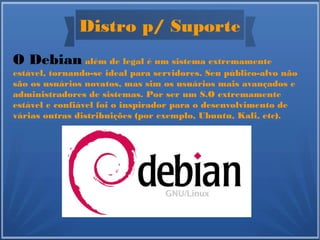 Distro p/ Suporte
O Debian além de legal é um sistema extremamente
estável, tornando-se ideal para servidores. Seu público-alvo não
são os usuários novatos, mas sim os usuários mais avançados e
administradores de sistemas. Por ser um S.O extremamente
estável e confiável foi o inspirador para o desenvolvimento de
várias outras distribuições (por exemplo, Ubuntu, Kali, etc).
 