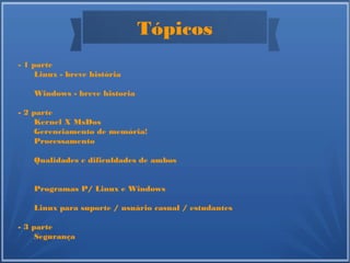 Tópicos
- 1 parte
Linux - breve história
Windows - breve historia
- 2 parte
Kernel X MsDos
Gerenciamento de memória!
Processamento
Qualidades e dificuldades de ambos
Programas P/ Linux e Windows
Linux para suporte / usuário casual / estudantes
- 3 parte
Segurança
 