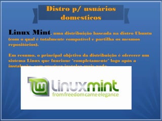 Distro p/ usuários
domesticos
Linux Mint, uma distribuição baseada na distro Ubuntu
(com o qual é totalmente compatível e partilha os mesmos
repositórios).
Em resumo, o principal objetivo da distribuição é oferecer um
sistema Linux que funcione ‘completamente’ logo após a
instalação, sem precisar instalar mais nada.
 
