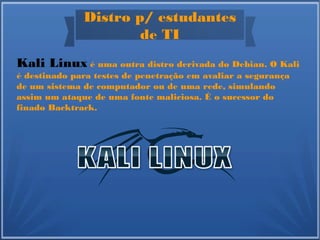 Distro p/ estudantes
de TI
Kali Linux é uma outra distro derivada do Debian. O Kali
é destinado para testes de penetração em avaliar a segurança
de um sistema de computador ou de uma rede, simulando
assim um ataque de uma fonte maliciosa. É o sucessor do
finado Backtrack.
 