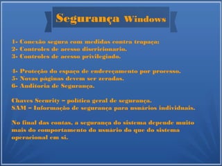 Segurança Windows
1- Conexão segura com medidas contra trapaça;
2- Controles de acesso discricionario.
3- Controles de acesso privilegiado.
4- Proteção do espaço de endereçamento por processo.
5- Novas páginas devem ser zeradas.
6- Auditoria de Segurança.
Chaves Security – política geral de segurança.
SAM – Informação de segurança para usuários individuais.
No final das contas, a segurança do sistema depende muito
mais do comportamento do usuário do que do sistema
operacional em si.
 