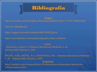 Bibliografia
Artigos:
http://www.ibm.com/developerworks/br/linux/library/l-lpic1-v3-102-1/index.html
http://pt.wikipedia.org
https://support.microsoft.com/pt-br/kb/2160852/pt-br
http://www.hardware.com.br/guias/seguranca-linux-windows/
Livros:
Tanenbaum, Andrew S. Sistemas Operacionais Modernos 3. ed.
Prentice Hall ( Pearson ), 2010
DEITEL, H.M., DEITEL, P.J., CHOFFENES, D.R. - Sistemas Operacionais Modernos
3. ed. - Prentice Hall ( Pearson ), 2005
Programas:
http://canaltech.com.br/tutorial/linux/20-alternativas-de-programas-famosos-do-
Windows-para-Linux/
 