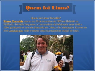 Quem foi Linus?
Quem foi Linus Torvalds?
Linus Torvalds nasceu em 28 de dezembro de 1969 em Helsinki na
Finlândia. Torvalds frequentou a Universidade de Helsínquia, entre 1988 e
1996, graduando-se com um Mestrado em Ciência da Computação. Escritor do
livro Junst for fun, onde o mesmo conta sua trajetóriae criação do linux.
 
