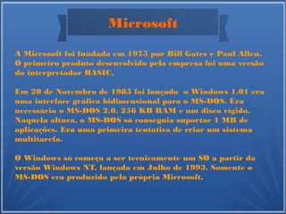 Microsoft
A Microsoft foi fundada em 1975 por Bill Gates e Paul Allen.
O primeiro produto desenvolvido pela empresa foi uma versão
do interpretador BASIC,
Em 20 de Novembro de 1985 foi lançado o Windows 1.01 era
uma interface gráfica bidimensional para o MS-DOS. Era
necessário o MS-DOS 2.0, 256 KB RAM e um disco rígido.
Naquela altura, o MS-DOS só conseguia suportar 1 MB de
aplicações. Era uma primeira tentativa de criar um sistema
multitarefa.
O Windows só começa a ser tecnicamente um SO a partir da
versão Windows NT, lançada em Julho de 1993. Somente o
MS-DOS era produzido pela própria Microsoft.
 