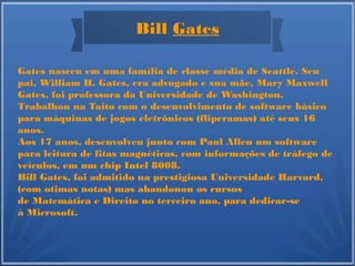 Bill Gates
Gates nasceu em uma família de classe média de Seattle. Seu
pai, William H. Gates, era advogado e sua mãe, Mary Maxwell
Gates, foi professora da Universidade de Washington.
Trabalhou na Taito com o desenvolvimento de software básico
para máquinas de jogos eletrônicos (fliperamas) até seus 16
anos.
Aos 17 anos, desenvolveu junto com Paul Allen um software
para leitura de fitas magnéticas, com informações de tráfego de
veículos, em um chip Intel 8008.
Bill Gates, foi admitido na prestigiosa Universidade Harvard,
(com otimas notas) mas abandonou os cursos
de Matemática e Direito no terceiro ano, para dedicar-se
à Microsoft.
 