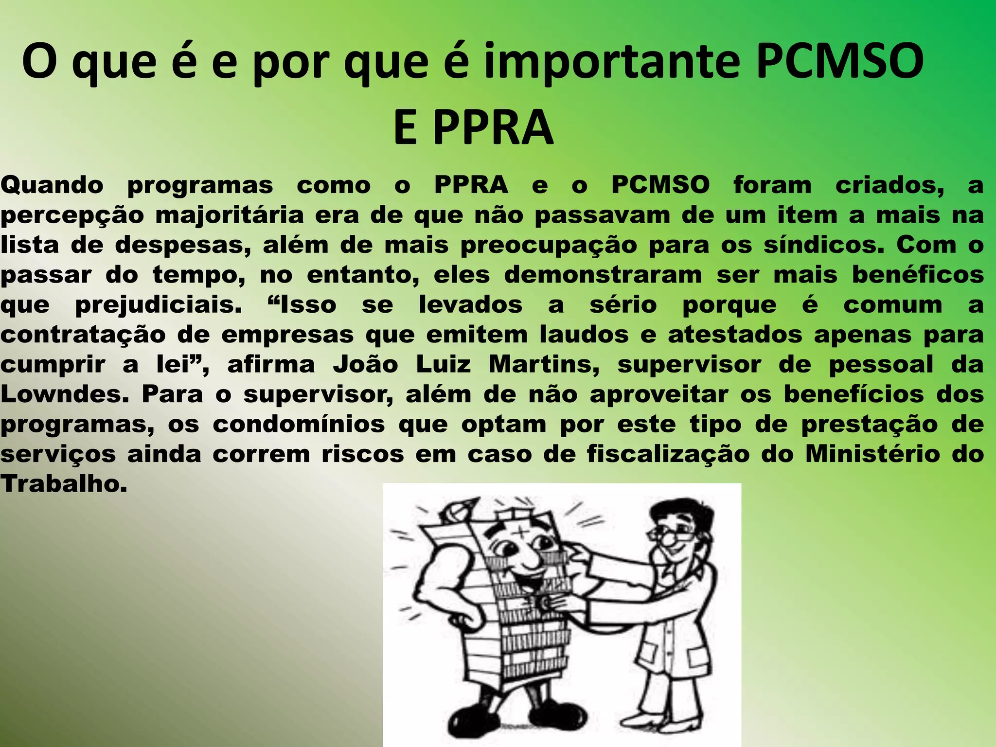O que é e por que é importante PCMSO
E PPRA
Quando programas como o PPRA e o PCMSO foram criados, a
percepção majoritária era de que não passavam de um item a mais na
lista de despesas, além de mais preocupação para os síndicos. Com o
passar do tempo, no entanto, eles demonstraram ser mais benéficos
que prejudiciais. “Isso se levados a sério porque é comum a
contratação de empresas que emitem laudos e atestados apenas para
cumprir a lei”, afirma João Luiz Martins, supervisor de pessoal da
Lowndes. Para o supervisor, além de não aproveitar os benefícios dos
programas, os condomínios que optam por este tipo de prestação de
serviços ainda correm riscos em caso de fiscalização do Ministério do
Trabalho.
 