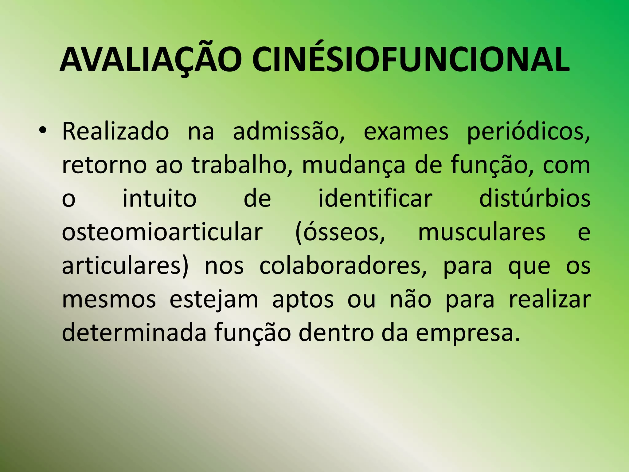 AVALIAÇÃO CINÉSIOFUNCIONAL
• Realizado na admissão, exames periódicos,
retorno ao trabalho, mudança de função, com
o intuito de identificar distúrbios
osteomioarticular (ósseos, musculares e
articulares) nos colaboradores, para que os
mesmos estejam aptos ou não para realizar
determinada função dentro da empresa.
 