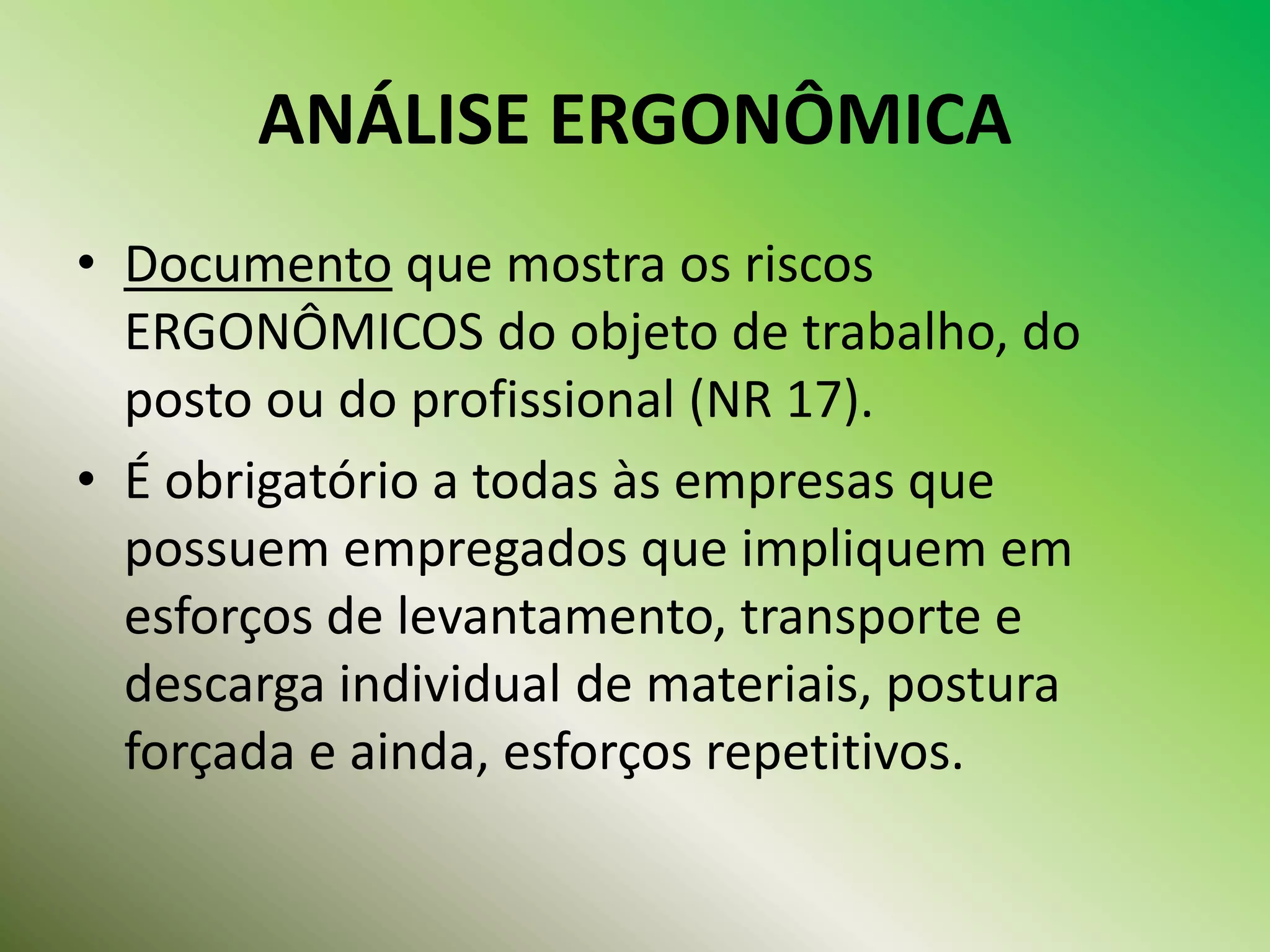 ANÁLISE ERGONÔMICA
• Documento que mostra os riscos
ERGONÔMICOS do objeto de trabalho, do
posto ou do profissional (NR 17).
• É obrigatório a todas às empresas que
possuem empregados que impliquem em
esforços de levantamento, transporte e
descarga individual de materiais, postura
forçada e ainda, esforços repetitivos.
 