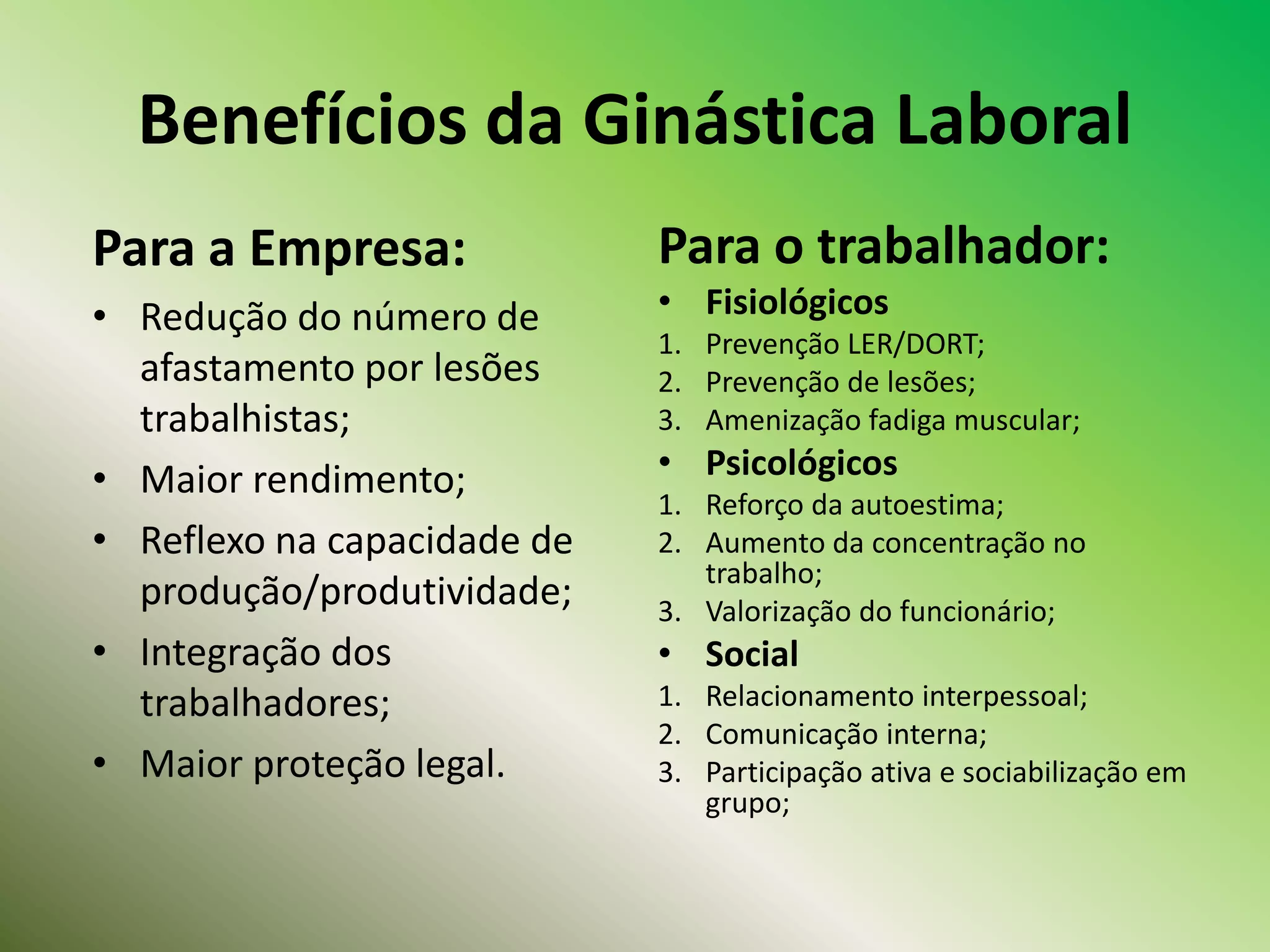 Benefícios da Ginástica Laboral
Para o trabalhador:
• Fisiológicos
1. Prevenção LER/DORT;
2. Prevenção de lesões;
3. Amenização fadiga muscular;
• Psicológicos
1. Reforço da autoestima;
2. Aumento da concentração no
trabalho;
3. Valorização do funcionário;
• Social
1. Relacionamento interpessoal;
2. Comunicação interna;
3. Participação ativa e sociabilização em
grupo;
Para a Empresa:
• Redução do número de
afastamento por lesões
trabalhistas;
• Maior rendimento;
• Reflexo na capacidade de
produção/produtividade;
• Integração dos
trabalhadores;
• Maior proteção legal.
 