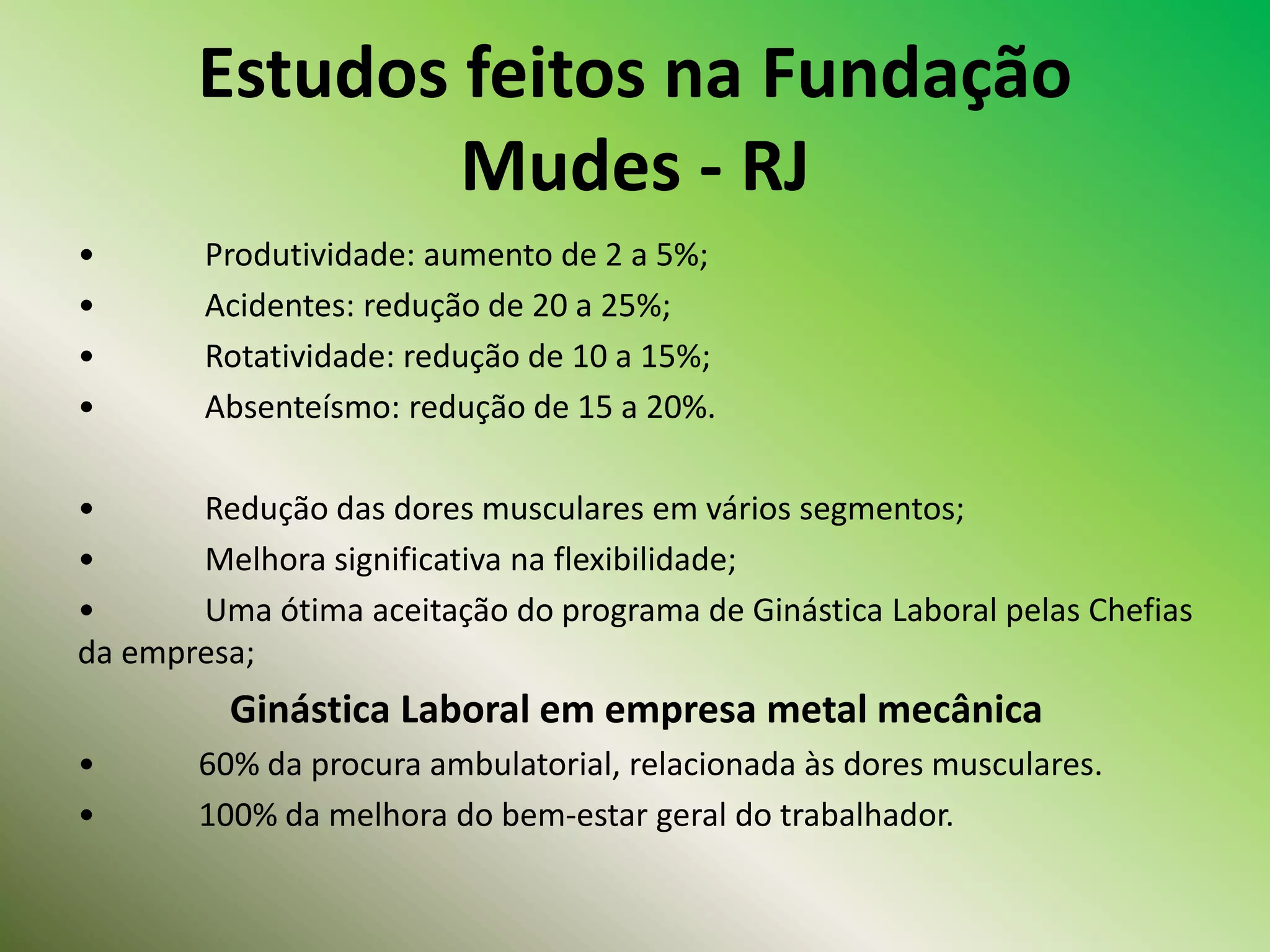 Estudos feitos na Fundação
Mudes - RJ
• Produtividade: aumento de 2 a 5%;
• Acidentes: redução de 20 a 25%;
• Rotatividade: redução de 10 a 15%;
• Absenteísmo: redução de 15 a 20%.
• Redução das dores musculares em vários segmentos;
• Melhora significativa na flexibilidade;
• Uma ótima aceitação do programa de Ginástica Laboral pelas Chefias
da empresa;
Ginástica Laboral em empresa metal mecânica
• 60% da procura ambulatorial, relacionada às dores musculares.
• 100% da melhora do bem-estar geral do trabalhador.
 