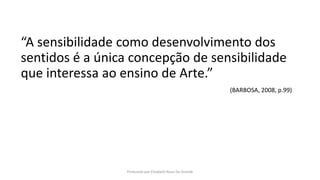 “A sensibilidade como desenvolvimento dos
sentidos é a única concepção de sensibilidade
que interessa ao ensino de Arte.”
(BARBOSA, 2008, p.99)
Produzido por Elizabeth Rossi De Grande
 